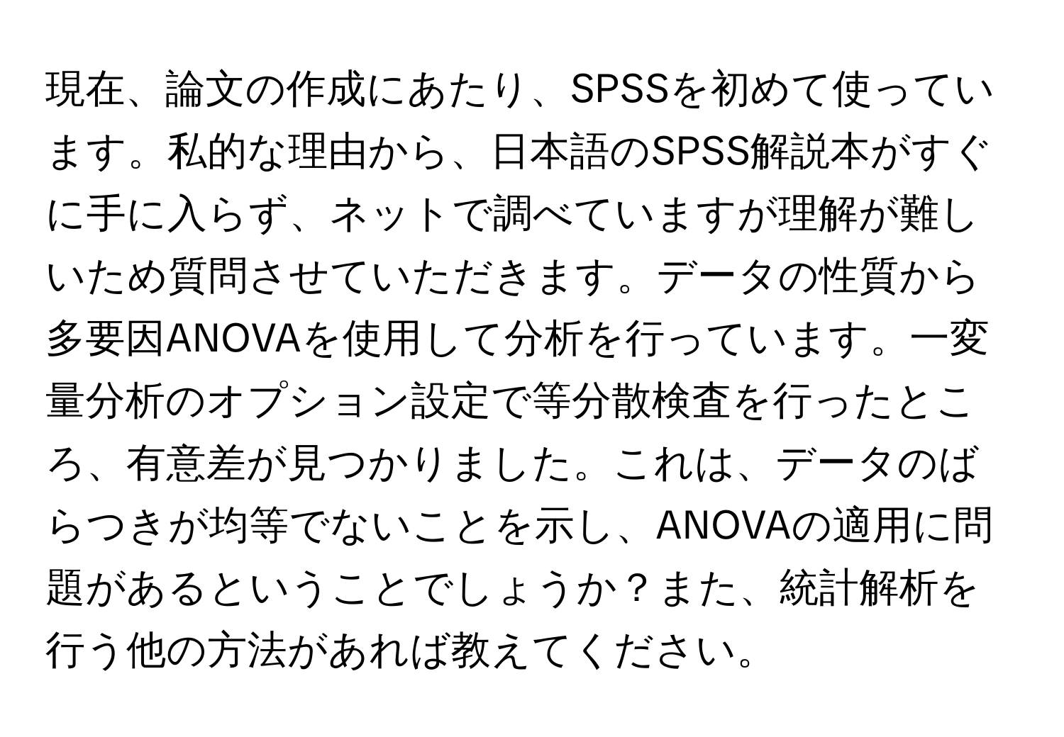 現在、論文の作成にあたり、SPSSを初めて使っています。私的な理由から、日本語のSPSS解説本がすぐに手に入らず、ネットで調べていますが理解が難しいため質問させていただきます。データの性質から多要因ANOVAを使用して分析を行っています。一変量分析のオプション設定で等分散検査を行ったところ、有意差が見つかりました。これは、データのばらつきが均等でないことを示し、ANOVAの適用に問題があるということでしょうか？また、統計解析を行う他の方法があれば教えてください。