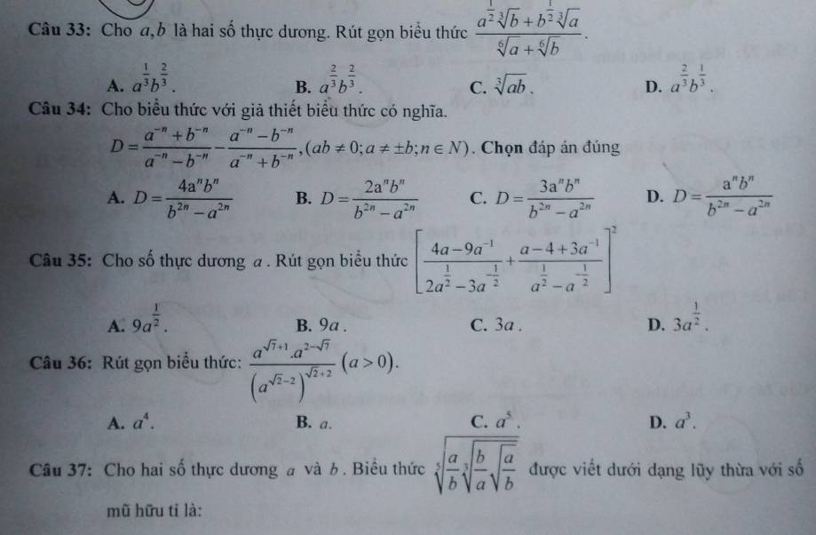 Cho a,b là hai số thực dương. Rút gọn biểu thức frac a^(frac 1)2sqrt[3](b)+b^(frac 1)2sqrt[3](a)sqrt[6](a)+sqrt[6](b).
A. a^(frac 1)3b^(frac 2)3. a^(frac 2)3b^(frac 2)3. sqrt[3](ab). a^(frac 2)3b^(frac 1)3.
B.
C.
D.
Câu 34: Cho biểu thức với giả thiết biểu thức có nghĩa.
D= (a^(-n)+b^(-n))/a^(-n)-b^(-n) - (a^(-n)-b^(-n))/a^(-n)+b^(-n) ,(ab!= 0;a!= ± b;n∈ N). Chọn đáp án đúng
A. D= 4a^nb^n/b^(2n)-a^(2n)  B. D= 2a^nb^n/b^(2n)-a^(2n)  C. D= 3a^nb^n/b^(2n)-a^(2n)  D. D= a^nb^n/b^(2n)-a^(2n) 
Câu 35: Cho số thực dương a . Rút gọn biểu thức [frac 4a-9a^(-1)2a^(frac 1)2-3a^(-frac 1)2+frac a-4+3a^(-1)a^(frac 1)2-a^(-frac 1)2]^2
A. 9a^(frac 1)2. B. 9a . C. 3a . D. 3a^(frac 1)2.
Câu 36: Rút gọn biểu thức: frac a^(sqrt(7)+1).a^(2-sqrt(7))(a^(sqrt(2)-2))^sqrt(2)+2(a>0).
A. a^4. B. a. C. a^5. D. a^3.
Câu 37: Cho hai số thực dương a và b. Biểu thức sqrt[5](frac a)bsqrt[3](frac b)asqrt(frac a)b được viết dưới dạng lũy thừa với số
mũ hữu tỉ là: