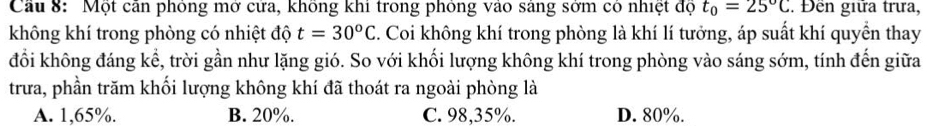 Cầu 8: Một căn phỏng mở cửa, không khi trong phỏng vào sáng sởm có nhiệt độ t_0=25°C. Đền giữa trưa,
không khí trong phòng có nhiệt độ t=30^oC. Coi không khí trong phòng là khí lí tưởng, áp suất khí quyển thay
đổi không đáng kể, trời gần như lặng gió. So với khối lượng không khí trong phòng vào sáng sớm, tính đến giữa
trưa, phần trăm khối lượng không khí đã thoát ra ngoài phòng là
A. 1,65%. B. 20%. C. 98,35%. D. 80%.