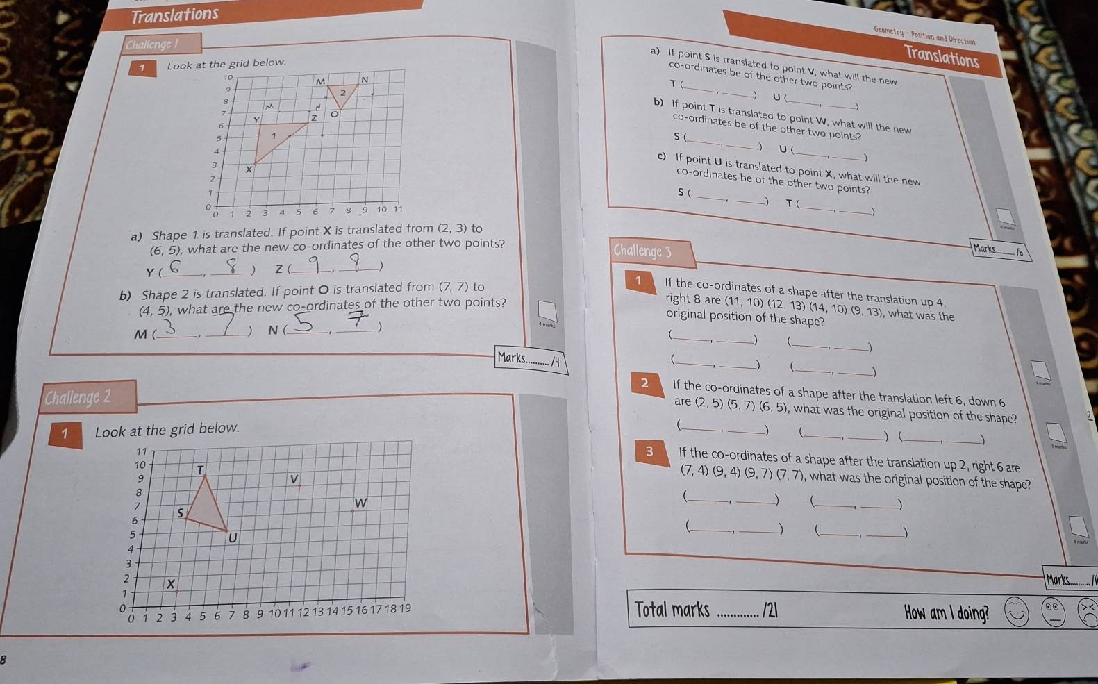 Translations 
Geometry - Position and Direction 
Challenge 1 
Translations 
7 Look 
a) If point S is translated to point V, what will the new 
co-ordinates be of the other two points? 
T ( 
_) U ( 
b) If point T is translated to point W, what will the new 
co-ordinates be of the other two points?
S (_ 
)
U (_ 
c) If point U is translated to point X, what will the new 
_ 
co-ordinates be of the other two points? 
S ( 
_ 
_ 
T ( 
a) Shape 1. is translated. If point X is translated from (2,3) to
(6,5), , what are the new co-ordinates of the other two points? 
Challenge 3 
Marks -1
z ( 
)
Y ( ___right 8 are 
b) Shape 2 is translated. If point O is translated from (7,7) to 1 If the co-ordinates of a shape after the translation up 4,
(11,10)
(4.5) , what are the new co-ordinates of the other two points? (12, 13) ( (14,10)(9,13) , what was the 
M (_ _) N (_ 
_ 
original position of the shape? 
_ 
_( 
Marks_ /y 
_ 
) 
_ 
_) 
2 If the co-ordinates of a shape after the translation left 6, down 6
Challenge 2 are (2,5) (5,7) (6,5) , what was the original position of the shape? 7 
7 Look at the grid below. _) (_ 
_)(_ 
_) 
3 If the co-ordinates of a shape after the translation up 2, right 6 are
(7,4)(9,4) ( 3,7)(7,7) , what was the original position of the shape ? 
_ 
_) (_ 
_) 
_( 
_) _ 
_) 
Marks... 
Total marks _/2 How am I doing? 
8