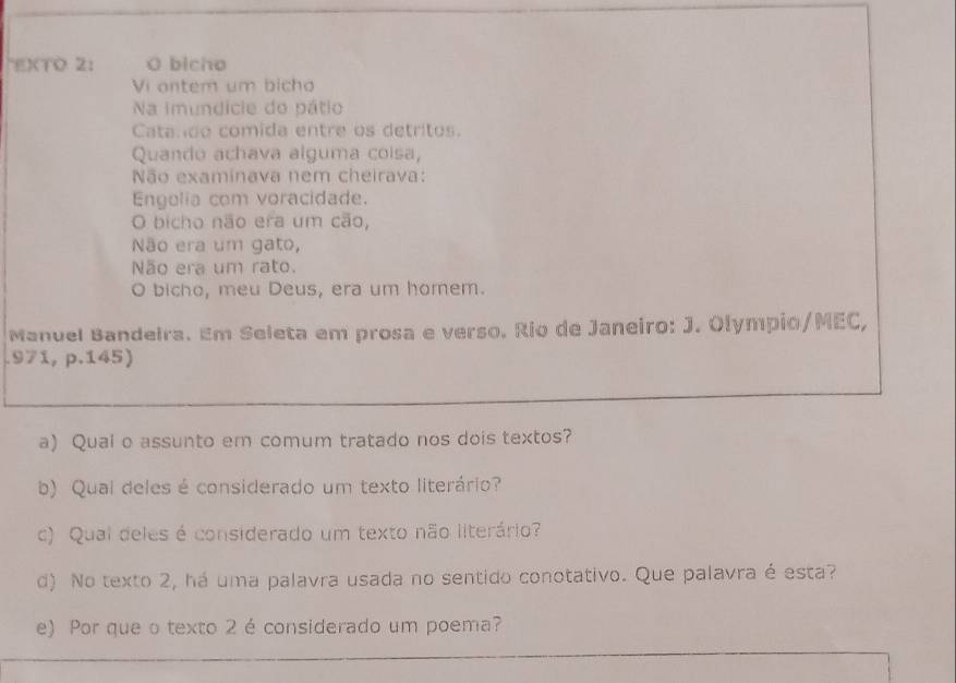 EXTO 2: O bicho 
Vi antem um bicho 
Na imundicie do pátio 
Catando comida entre os detritos. 
Quando achava alguma coisa, 
Não examinava nem cheirava: 
Engolia com voracidade. 
O bicho não era um cão, 
Não era um gato, 
Não era um rato. 
O bicho, meu Deus, era um horem. 
Manuel Bandeira. Em Seleta em prosa e verso. Rio de Janeiro: J. Olympio/MEC, 
.971, p.145) 
a) Qual o assunto em comum tratado nos dois textos? 
b) Qual deles é considerado um texto literário? 
c) Qual deles é considerado um texto não literário? 
d) No texto 2, há uma palavra usada no sentido conotativo. Que palavra é esta? 
e) Por que o texto 2 éconsiderado um poema?