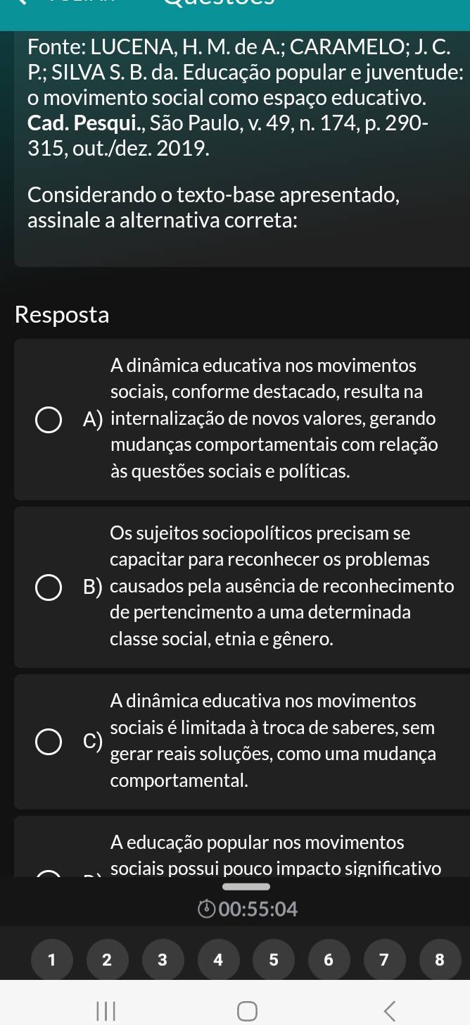 Fonte: LUCENA, H. M. de A.; CARAMELO; J. C.
P; SILVA S. B. da. Educação popular e juventude:
o movimento social como espaço educativo.
Cad. Pesqui., São Paulo, v. 49, n. 174, p. 290-
315, out./dez. 2019.
Considerando o texto-base apresentado,
assinale a alternativa correta:
Resposta
A dinâmica educativa nos movimentos
sociais, conforme destacado, resulta na
A) internalização de novos valores, gerando
mudanças comportamentais com relação
às questões sociais e políticas.
Os sujeitos sociopolíticos precisam se
capacitar para reconhecer os problemas
B) causados pela ausência de reconhecimento
de pertencimento a uma determinada
classe social, etnia e gênero.
A dinâmica educativa nos movimentos
sociais é limitada à troca de saberes, sem
C) gerar reais soluções, como uma mudança
comportamental.
A educação popular nos movimentos
sociais possui pouco impacto signifıcativo
00:5 5:0.4
1 2 3 4 5 6 7 8