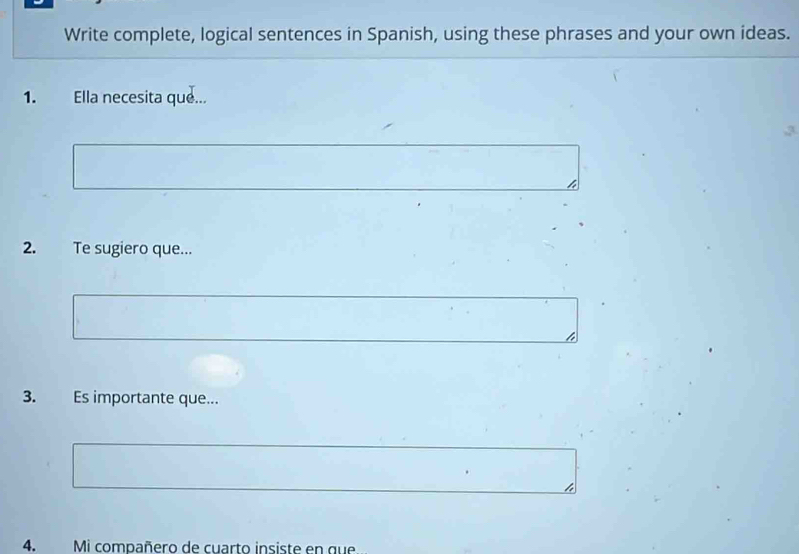 Write complete, logical sentences in Spanish, using these phrases and your own ideas. 
1. Ella necesita que... 
,3. 
2. Te sugiero que... 
3. Es importante que... 
4. Mi compañero de cuarto insiste en que