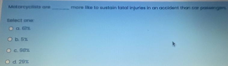 Matorcyclists are _more like to sustain fatal injuries in an accident than car passenger .
Select one:
a. 61%
b. 5%
c. 98%
d. 29%