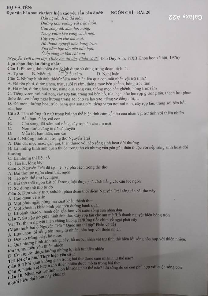 họ và tên:
Đọc văn bản sau và thực hiện các yêu cầu bên dưới: NGÔN CHÍ - BÀI 20 ZZ∀ Áxele9
Dầu người đi là đá mòn,
Đường hoa vướng vất trúc luồn.
Cửa song dãi xâm hơi nắng,
Tiếng vượn kêu vang cách non.
Cây rợp tân che am mát,
Hồ thanh nguyệt hiện bóng tròn.
Rùa năm hạc lần nên bầu bạn,
Ở ấp cùng ta làm cái con
(Nguyễn Trãi toàn tập, Quốc âm thi tập, Phần vô đề, Đào Duy Anh, NXB Khoa học xã hội, 1976)
Lựa chọn đáp án đúng nhất:
Câu 1. Phương thức biểu đạt chính được sử dụng trong đoạn trích là:
A. Tự sự B. Miêu tả C. Biểu cảm D. Nghị luận
Câu 2. Những hình ảnh thiên nhiên nào hiện lên qua con mắt nhân vật trữ tình?
A. Đá rêu phơi, đường hoa, trúc, suối rì rầm, thông mọc bên ghềnh, bóng trúc râm
B. Đá mòn, đường hoa, trúc, nắng qua song cửa, thông mọc bên ghềnh, bóng trúc râm
C. Tiếng vượn nơi núi non, cây rợp tán, trăng soi bên hồ, rùa, hạc, hòe lục rợp giương tán, thạch lựu phun
thức đó, sen hồng ngát hương trong ao, chợ cá lao xao, tiếng ve dẳng dỏi,...
D. Đá mòn, đường hoa, trúc, năng qua song cửa, tiếng vượn nơi núi non, cây rợp tán, trăng soi bên hồ,
rùa, hạc
Câu 3. Tìm những từ ngữ trong bài thơ thể hiện tình cảm gắn bó của nhân vật trữ tình với thiên nhiên
A. Bầu bạn, ủ ấp, cái con
B. Cửa song dãi xâm hơi nắng, cây rợp tán che am mát
C. Non nước cùng ta đã có duyên
D. Mẫu tử, bạn thân, con cái
Câu 4. Những hình ảnh trong thơ Nguyễn Trãi
A. Dân dã, mộc mạc, gần gũi, thân thuộc với nếp sống sinh hoạt đời thường
B. Là những hình ảnh quen thuộc trong thơ cổ nhưng vẫn gần gũi, thân thuộc với nếp sống sinh hoạt đời
thường
C. Là những thi liệu cổ
D. Tân kì, lộng lẫy
Câu 5. Nguyễn Trãi đã tạo nên sự phá cách trong thể thơ
A. Bài thơ lục ngôn chen thất ngôn
B. Tạo nên thể thơ lục ngôn
C. Bài thơ thất ngôn bát cú Đường luật được phá cách bằng các câu lục ngôn
D. Sử dụng thể thơ tự do
Câu 6. Dựa vào ý thơ, anh/chị phán đoán thời điểm Nguyễn Trãi sáng tác bài thơ này
A. Cáo quan về ở ẩn
B. Một phút ngẫu hứng mà xuất khẩu thành thơ
C. Một khoảnh khắc bình yên trên đường hành quân
D. Khoảnh khắc vi hành đến gần hơn với cuộc sống của nhân dân
Câu 7. Sự gặp gỡ giữa hình ảnh thơ: Cây rợp tán che am mát/Hồ thanh nguyệt hiện bóng tròn
Và: Trì tham nguyệt hiện chăng buông cá/Rừng tiếc chim về ngại phát cây
(Mạn thuật bài 6 Nguyễn Trãi “ Quốc âm thi tập” Phần vô đề)
A. Lựa chọn lối sống tôn trọng tự nhiên, hòa hợp với thiên nhiên
B. Đều có trăng, cây, hồ nước
C. Qua những hình ánh trăng, cây, hồ nước, nhân vật trữ tinh thể hiện lối sống hòa hợp với thiên nhiên,
tôn trọng, mền yêu thiên nhiên
D. Con người được hưởng những lợi ích tử thiên nhiên
Trã lời câu hỏi/ Thực hiện yêu cầu:
Câu 8. Thời gian không gian trong bài thơ được cảm nhận như thể nào?
Câu 9. Nhận xét bức tranh thiên nhiên được mô tả trong bài thơ.
Câu 10. Nhân vật trữ tình chọn lối sống như thế nào? Lối sống đó có còn phù hợp với cuộc sống con
người hiện đại hôm nay không?