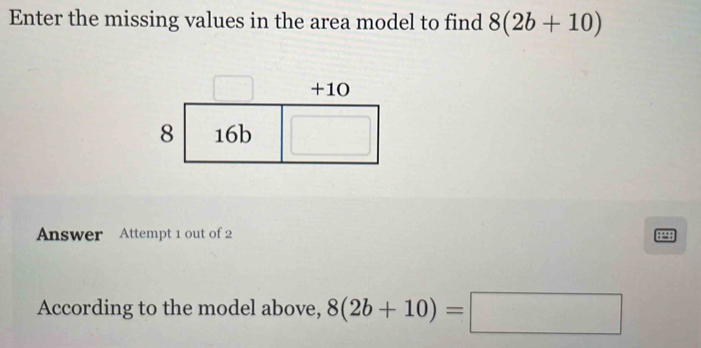 Enter the missing values in the area model to find 8(2b+10)
Answer Attempt 1 out of 2 
8P98 
According to the model above, 8(2b+10)=□