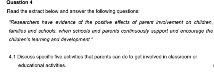 Read the extract below and answer the following questions: 
“Researchers have evidence of the positive effects of parent involvement on children, 
families and schools, when schools and parents continuously support and encourage the 
children’s learning and development.” 
4.1 Discuss specific five activities that parents can do to get involved in classroom or 
educational activities.