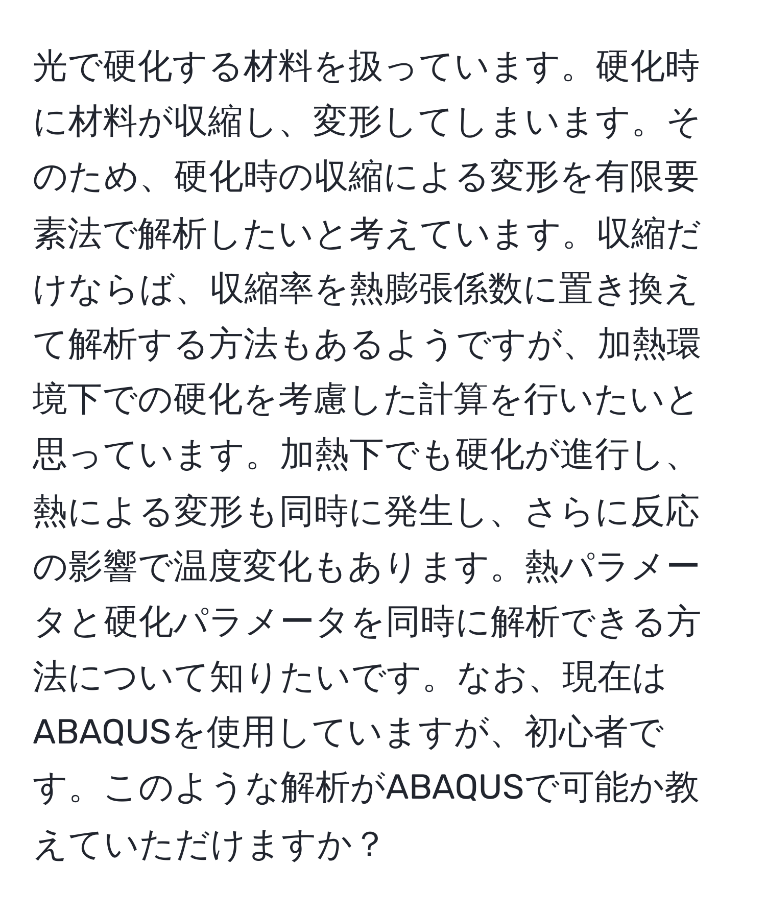 光で硬化する材料を扱っています。硬化時に材料が収縮し、変形してしまいます。そのため、硬化時の収縮による変形を有限要素法で解析したいと考えています。収縮だけならば、収縮率を熱膨張係数に置き換えて解析する方法もあるようですが、加熱環境下での硬化を考慮した計算を行いたいと思っています。加熱下でも硬化が進行し、熱による変形も同時に発生し、さらに反応の影響で温度変化もあります。熱パラメータと硬化パラメータを同時に解析できる方法について知りたいです。なお、現在はABAQUSを使用していますが、初心者です。このような解析がABAQUSで可能か教えていただけますか？