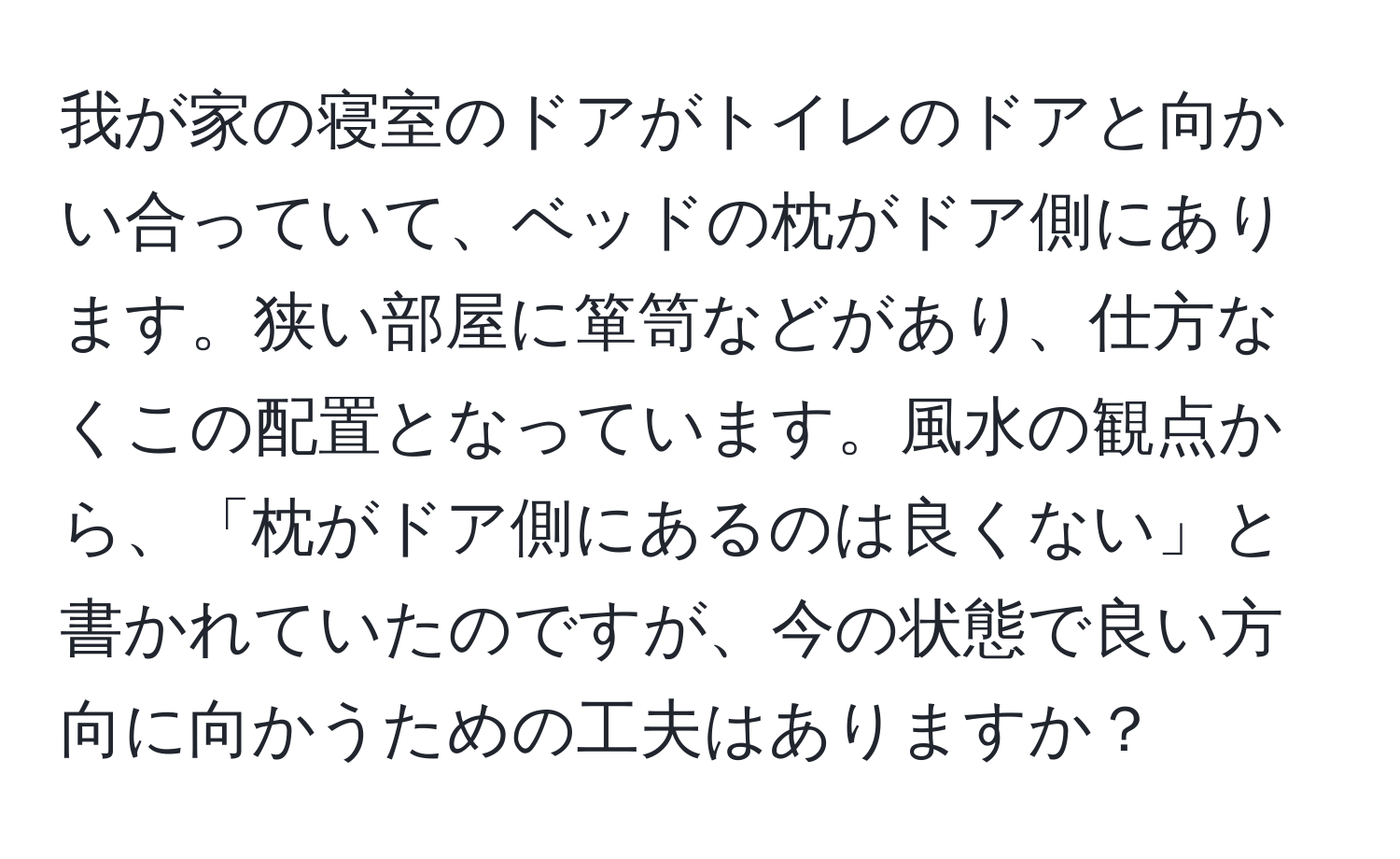 我が家の寝室のドアがトイレのドアと向かい合っていて、ベッドの枕がドア側にあります。狭い部屋に箪笥などがあり、仕方なくこの配置となっています。風水の観点から、「枕がドア側にあるのは良くない」と書かれていたのですが、今の状態で良い方向に向かうための工夫はありますか？