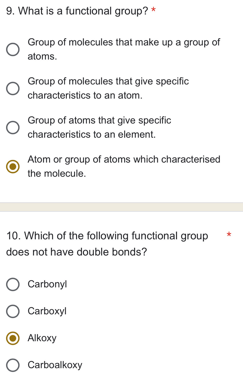 What is a functional group? *
Group of molecules that make up a group of
atoms.
Group of molecules that give specific
characteristics to an atom.
Group of atoms that give specific
characteristics to an element.
Atom or group of atoms which characterised
the molecule.
10. Which of the following functional group *
does not have double bonds?
Carbonyl
Carboxyl
Alkoxy
Carboalkoxy