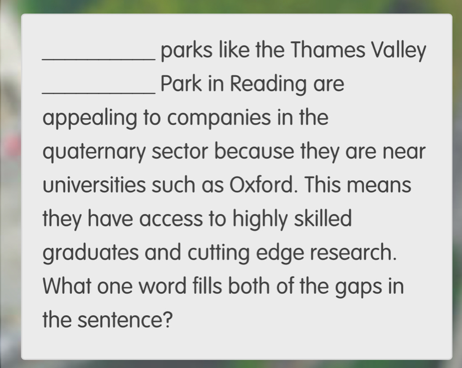 parks like the Thames Valley 
_Park in Reading are 
appealing to companies in the 
quaternary sector because they are near 
universities such as Oxford. This means 
they have access to highly skilled 
graduates and cutting edge research. 
What one word fills both of the gaps in 
the sentence?