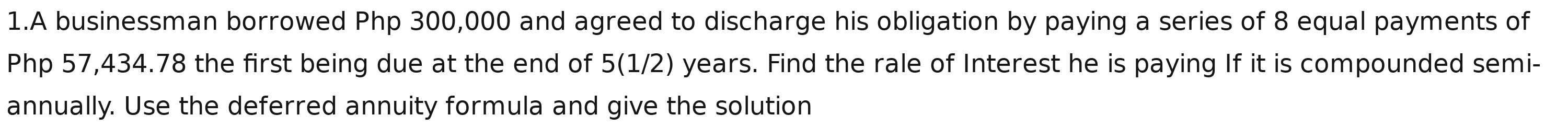A businessman borrowed Php 300,000 and agreed to discharge his obligation by paying a series of 8 equal payments of
Php 57,434.78 the first being due at the end of 5(1/2) years. Find the rale of Interest he is paying If it is compounded semi- 
annually. Use the deferred annuity formula and give the solution