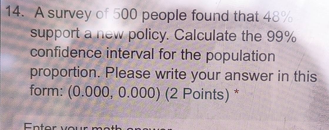 A survey of 500 people found that 48%
support a new policy. Calculate the 99%
confidence interval for the population 
proportion. Please write your answer in this 
form: (0.000, 0.000) (2 Points) *