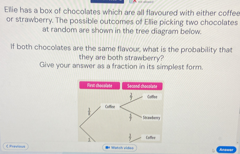 not allowed
Ellie has a box of chocolates which are all flavoured with either coffee
or strawberry. The possible outcomes of Ellie picking two chocolates
at random are shown in the tree diagram below.
If both chocolates are the same flavour, what is the probability that
they are both strawberry?
Give your answer as a fraction in its simplest form.
< Previous Watch video Answer
-4