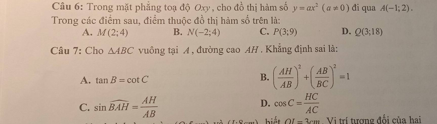 Trong mặt phẳng toạ độ Oxy, cho đồ thị hàm số y=ax^2(a!= 0) đi qua A(-1;2). 
Trong các điểm sau, điểm thuộc đồ thị hàm số trên là:
A. M(2;4) B. N(-2;4) C. P(3;9) D. Q(3;18)
Câu 7: Cho △ ABC vuông tại A , đường cao AH . Khẳng định sai là:
A. tan B=cot C
B. ( AH/AB )^2+( AB/BC )^2=1
C. sin widehat BAH= AH/AB 
D. cos C= HC/AC 
biết OI=3cm. Vi trí tương đối của hai