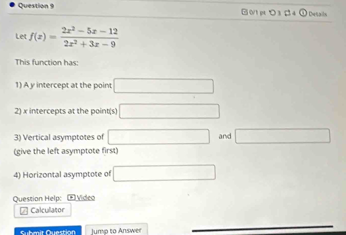 つ3β4 Details 
Let f(x)= (2x^2-5x-12)/2x^2+3x-9 
This function has: 
1) A y intercept at the point □
2) x intercepts at the point(s) □
3) Vertical asymptotes of □ and □
(give the left asymptote first) 
4) Horizontal asymptote of □
Question Help: * Vídeo 
Calculator 
Submit Ouestion Jump to Answer