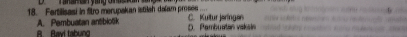 Tanaman yang Ginasika
18. Fertilisasi in fitro merupakan istilah dalam proses ''
A. Pembuatan antibiotik
C. Kultur jaringan
B. Bavi tabung
D. Pembuatan vaksin