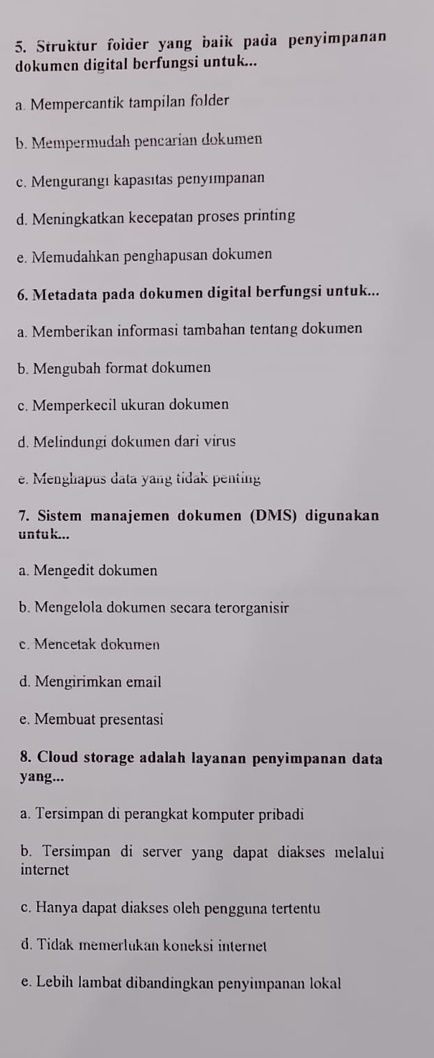 Struktur folder yang baik pada penyimpanan
dokumen digital berfungsi untuk...
a. Mempercantik tampilan folder
b. Mempermudah pencarían dokumen
c. Mengurangi kapasıtas penyımpanan
d. Meningkatkan kecepatan proses printing
e. Memudahkan penghapusan dokumen
6. Metadata pada dokumen digital berfungsi untuk...
a. Memberikan informasi tambahan tentang dokumen
b. Mengubah format dokumen
c. Memperkecil ukuran dokumen
d. Melindungi dokumen dari virus
e. Menghapus data yang tidak penting
7. Sistem manajemen dokumen (DMS) digunakan
untuk...
a. Mengedit dokumen
b. Mengelola dokumen secara terorganisir
c. Mencetak dokumen
d. Mengirimkan email
e. Membuat presentasi
8. Cloud storage adalah layanan penyimpanan data
yang...
. Tersimpan di perangkat komputer pribadi
b. Tersimpan di server yang dapat diakses melalui
internet
c. Hanya dapat diakses oleh pengguna tertentu
d. Tidak memerlükan koneksi internet
e. Lebih lambat dibandingkan penyimpanan lokal