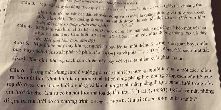 lu (kết qua lam tròn đến hàng phần trăm).
Câu 3. Một vật chuyển động theo quy luật s=s(t)= 1/3 t^3- 3/2 t^2+10t+2 (với (giây) là khoảng thời
I 
gian tính từ lúc vật bắt đầu chuyển động và s(mét) là quãng đường vật đi được trong
thời gian đó). Tính quảng đường mà vật đi được khi vận tốc đạt 20m/s (Kết quả làm
tròn đến chữ số thập phân thứ nhất).
Câu 4. Một tâm ván hình chữ nhật ABCD được dùng làm mặt phẳng nghiêng đề kéo một vật lên
khỏi hố sâu 2m . Cho biết AB=1m,AD=3,5m. Tính góc giữa đường thắng BD và đáy
hố. (Kết quả làm tròn đến độ).
Câu 5. Một chiếc máy bay không người lái bay lên tại một điểm. Sau một thời gian bay, chiếc
máy bay cách điểm xuất phát về phía Bắc 30(km) và về phía Tây 50(km), đồng thời cách mặt đất
3(km). Xác định khoảng cách của chiếc máy bay với vị trí tại điểm xuất phát của nó.
Câu 6. Trong một khung lưới ô vuông gồm các hình lập phương, người ta đưa ra một cách kiểm
tra bốn nút lưới (đinh hình lập phương) bất kì có đồng phăng hay không bằng cách gắn hệ trục
toạ độ Oxyz vào khung lưới ô vuông và lập phương trình mặt phẳng đi qua ba nút lưới trong bốn
nút lưới đã cho. Giả sử có ba nút lưới mà toạ độ lần lượt là (1;1;10),(4;3;1),(3;2;5) và mặt phắng
đi qua ba nút lưới đó có phương trình x+my+nz+p=0. Giá trị của m+n+p là bao nhiêu?