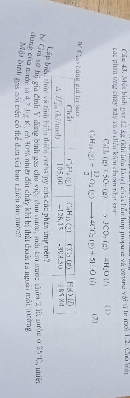 Một bình gas 12 kg (khí hóa lỏng) chứa hỗn hợp propane và butane với tỉ lệ mol 1:2. Cho biệt
các phản ứng cháy xảy ra ở điều kiện chuẩn như sau:
C_3H_8(g)+5O_2(g)to 3CO_2(g)+4H_2O(l) (1)
C_4H_10(g)+ 13/2 O_2(g)to 4CO_2(g)+5H_2O(l) (2)
a/ C
Lậbiểu thức và tính biến thiên enthalpy của các phản ứng trên?
b/ Giả sứ hộ gia đình Y dùng bình gas cho việc đun nước, mỗi ẩm nước chứa 2 lít nước ở 25°C nhiệt
dung của nước là 4,2 J/g.K, có 30% nhiệt đốt cháy khí bị thất thoát ra ngoài môi trường.
Một bình gas nói trên có thể đun sôi bao nhiêu ấm nước?