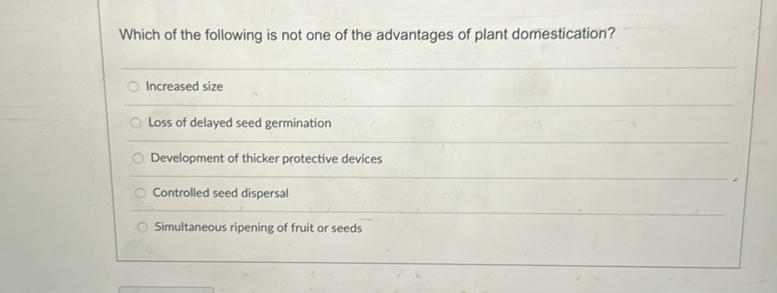 Which of the following is not one of the advantages of plant domestication?
Increased size
Loss of delayed seed germination
Development of thicker protective devices
Controlled seed dispersal
Simultaneous ripening of fruit or seeds