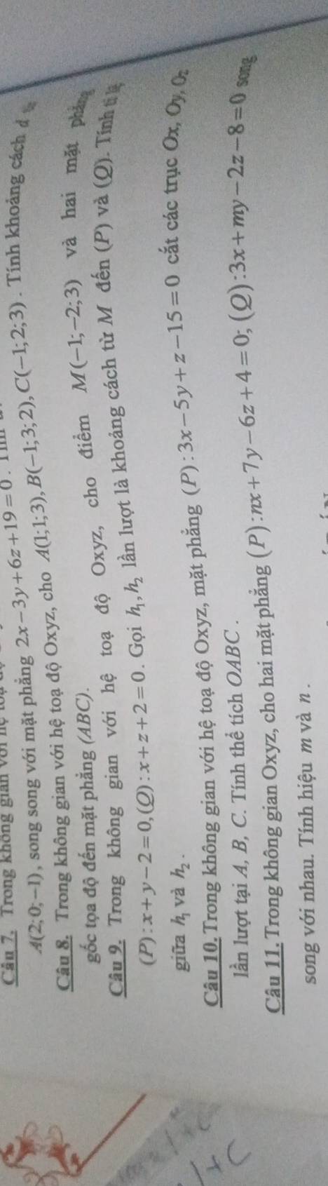 Căn 7. Trong không gian với nệ 2x-3y+6z+19=0.I l
A(2;0;-1) , song song với mặt phẳng 
Câu 8. Trong không gian với hệ toạ độ Oxyz, cho A(1;1;3), B(-1;3;2), C(-1;2;3) Tính khoảng cách đ 
gốc tọa độ đến mặt phẳng (ABC). 
Câu 9. Trong không gian với hệ toạ độ Oxyz, cho điểm M(-1;-2;3) và hai mặt pháng 
(P): x+y-2=0 ,(Q) :x+z+2=0. Gọi h_1, h_2 lần lượt là khoảng cách từ Môđến (P) và (Q). Tính tịkệ 
giữa h_1 và h_2. 
Câu 10. Trong không gian với hệ toạ độ Oxyz, mặt phẳng (P) : 3x-5y+z-15=0 cắt các trục Ox, Oy, O 
lần lượt tại A, B, C. Tính thể tích OABC . 
Câu 11. Trong không gian Oxyz, cho hai mặt phẳng (P) : nx+7y-6z+4=0; (2) 3x+my-2z-8=0 song 
song với nhau. Tính hiệu m và n.