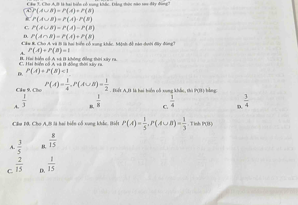 Cho A, B là hai biến cổ xung khắc. Đẳng thức nào sau đây đúng?
A. P(A∪ B)=P(A)+P(B)
B. P(A∪ B)=P(A)· P(B)
C. P(A∪ B)=P(A)-P(B)
D. P(A∩ B)=P(A)+P(B)
Câu 8. Cho A và B là hai biến cố xung khắc. Mệnh đề nào dưới đây đúng?
A. P(A)+P(B)=1
B. Hai biến cổ A và B không đồng thời xảy ra.
C. Hai biến cố A và B đồng thời xảy ra.
D. P(A)+P(B)<1</tex> 
Câu 9. Cho P(A)= 1/4 , P(A∪ B)= 1/2 . Biết A,B là hai biến cố xung khắc, thì P(B) bằng:
A.  1/3 
B.  1/8 
C.  1/4 
D.  3/4 
Câu 10. Cho A,B là hai biến cố xung khắc. Biết P(A)= 1/5 , P(A∪ B)= 1/3 . Tính P(B)
A.  3/5  B.  8/15 
C.  2/15 
D.  1/15 