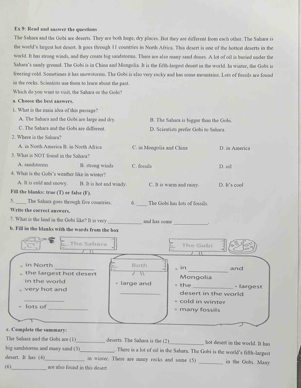 Ex 9; Read and answer the questions
The Sahara and the Gobi are deserts. They are both huge, dry places. But they are different from each other. The Sahara is
the world’s largest hot desert. It goes through 11 countries in North Africa. This desert is one of the hottest deserts in the
world. It has strong winds, and they create big sandstorms. There are also many sand dunes. A lot of oil is buried under the
Sahara’s sandy ground. The Gobi is in China and Mongolia. It is the fifth-largest desert in the world. In winter, the Gobi is
freezing cold. Sometimes it has snowstorms. The Gobi is also very rocky and has some mountains. Lots of fossils are found
in the rocks. Scientists use them to learn about the past.
Which do you want to visit, the Sahara or the Gobi?
a. Choose the best answers.
1. What is the main idea of this passage?
A. The Sahara and the Gobi are large and dry. B. The Sahara is bigger than the Gobi.
C. The Sahara and the Gobi are different. D. Scientists prefer Gobi to Sahara.
2. Where is the Sahara?
A. in North America B. in North Africa C. in Mongolia and China D. in America
3. What is NOT found in the Sahara?
A. sandstorms B. strong winds C. fossils D. oil
4. What is the Gobi’s weather like in winter?
A. It is cold and snowy. B. It is hot and windy. C. It is warm and rainy. D. It’s cool
Fill the blanks: true (T) or false (F).
5. _The Sahara goes through five countries. 6. _The Gobi has lots of fossils.
Write the correct answers.
7. What is the land in the Gobi like? It is very _and has some_
.
b. Fill in the blanks with the words from the box
The Sahara The Gobi
_
in North Both
in and
the largest hot desert
_
Mongolia
in the world 。 large and the _- largest
very hot and _desert in the world
_
cold in winter
lots of_ many fossils
c. Complete the summary:
The Sahara and the Gobi are (1)_ deserts. The Sahara is the (2)_ hot desert in the world. It has
big sandstorms and many sand (3)_ . There is a lot of oil in the Sahara. The Gobi is the world’s fifth-largest
desert. It has (4)_ in winter. There are many rocks and some (5) _in the Gobi. Many
(6)_ are also found in this desert