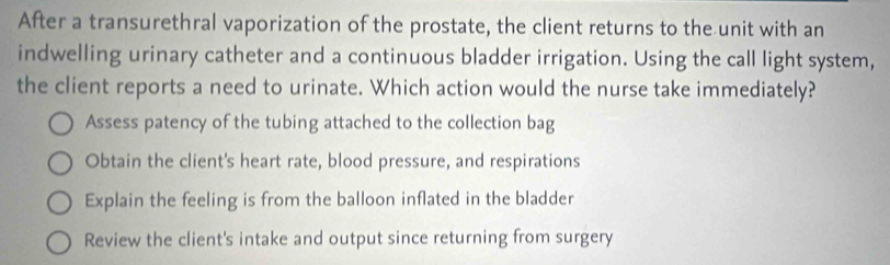 After a transurethral vaporization of the prostate, the client returns to the unit with an
indwelling urinary catheter and a continuous bladder irrigation. Using the call light system,
the client reports a need to urinate. Which action would the nurse take immediately?
Assess patency of the tubing attached to the collection bag
Obtain the client's heart rate, blood pressure, and respirations
Explain the feeling is from the balloon inflated in the bladder
Review the client's intake and output since returning from surgery