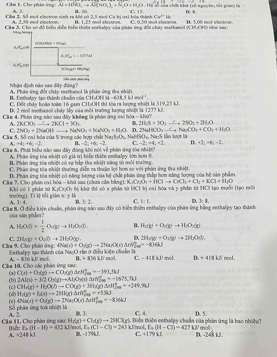 Cho phản ứng: Al+HNO_3to Al(NO_3)_3+N_2O+H_2O. Hệ số của chất khử (số nguyên, tối giản) là
A. 3. B. 30 C. 15. D. 8.
Cầu 2. Số mol electron sinh ra khi có 2,5 mol Cu bị oxi hóa thành Cu^(2+)la:
A. 2,50 mol electron. B. 1,25 mol electron. C. 0,50 mol electron. D. 5,00 mol electron.
Câu 3. Cho sơ đồ biểu diễn biến thiên enthalpy của phản ứng đốt cháy methanol (CH_3OH) như sau:
Nhận định nào sau đây đúng?
A. Phản ứng đốt cháy methanol là phản ứng thu nhiệt.
B. Enthalpy tạo thành chuẩn của CH_3OHla-638,5kJmol^(-1).
C. Đốt cháy hoàn toàn 16 gam  ( CH_3 OH thì tỏa ra lượng nhiệt là 319,25 kJ.
D. 2 mol methanol cháy lấy của môi trường lượng nhiệt là 1277 kJ.
Câu 4. Phản ứng nào sau đây không là phản ứng oxi hóa  - khử?
A. 2KClO_3 _ i 2KCl+3O_2. B. 2H_2S+3O_2xrightarrow f2SO_2+2H_2O.
C. 2NO_2+2NaOH NaNO_3+NaNO_2+H_2O D. 2Na HCO_3xrightarrow eNa_2CO_3+CO_2+H_2O.
Câu 5. Số oxi hóa của S trong các hợp chất Na_2S_2O_3 N aHSO_4, Na_2S lần lượt là
A. +4;+6;-2. B. -2; +6; -2. C. -2;+4;+2. D. +2; +6; -2.
Câu 6. Phát biểu nào sau đây đúng khi nói về phản ứng tỏa nhiệt?
A. Phản ứng tỏa nhiệt có giá trị biến thiên enthalpy lớn hơn 0.
B. Phản ứng tỏa nhiệt có sự hấp thu nhiệt năng từ môi trường.
C. Phản ứng tỏa nhiệt thường diễn ra thuận lợi hơn so với phản ứng thu nhiệt.
D. Phản ứng tỏa nhiệt có năng lượng của hệ chất phản ứng thấp hơn năng lượng của hệ sản phẩm.
Câu 7. Cho phản oxi hóa - khử sau (chưa cân bằng): K_2Cr_2O_7+HClto CrCl_3+Cl_2+KCl+H_2O
Khi có 1 phân tử K_2Cr_2O_7 bị khử thì có x phân tử HCl bị oxi hóa và y phân tử HCl tạo muối (tạo môi
trường). Tỉ lệ tối giản x: y là
A. 3:4. B. 3:2. C. 1:1. D. 3:8.
Câu 8. Ở điều kiện chuẩn, phản ứng nào sau đây có biến thiên enthalpy của phản ứng bằng enthalpy tạo thành
của sản phầm?
A. H_2O(l)+ 1/2 O_2(g)to H_2O_2(l). B. H_2(g)+O_2(g)to H_2O_2(g).
D.
C. 2H_2(g)+O_2(l)to 2H_2O(g). 2H_2(g)+O_2(g)to 2H_2O(l).
Câu 9. Cho phản ứng: 4Na(s)+O_2(g)to 2Na_2O(s)△ rH_(298)^0=-836kJ
Enthalpy tạo thành của Na_2O rắn ở điều kiện chuẩn là
A. -836kJ/ mol. B. + 836 kJ/ mol. C. - 418 kJ/ mol. D. +418kJ mol.
Câu 10. Cho các phản ứng sau:
(a) C(s)+O_2(g)to CO_2(g)△ rH_(298)^0=-393,5kJ
(b) 2Al(s)+3/2O_2(g)to Al_2O_3 (s) △ rH_(298)^0=-1675,7kJ
(c) CH_4(g)+H_2O(l)to CO(g)+3H_2(g)△ rH_(298)^0=+249,9kJ
(d) H_2(g)+I_2(s)to 2HI(g)△ rH_(298)^0=+53kJ
(e) 4Na(s)+O_2(g)to 2Na_2O(s)△ rH_(298)^0=-836kJ
Số phản ứng toả nhiệt là
A. 2. B. 3. C. 4. D. 5.
Câu 11. Cho phản ứng sau: H_2(g)+Cl_2(g)to 2HCl(g) 5. Biến thiên enthalpy chuẩn của phản ứng là bao nhiêu?
Biết: E_b(H-H)=432 kJ/mol, E_b(CI-CI)=243 kJ/mol, E_b(H-Cl)=427kJ/mol
A. +248 kJ. B. -179kJ. C. +179 kJ. D. -248 kJ.