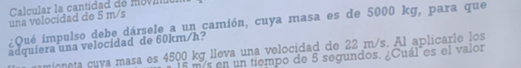 Calcular la cantidad de movinión 
una velocidad de 5 m/s
¿Qué impulso debe dársele a un camión, cuya masa es de 5000 kg, para que 
adquiera una velocidad de 60km/h? 
mioneta cuya masa es 4500 kg lleva una velocidad de 22 m/s. Al aplicarle los
15 m/s en un tiempo de 5 segundos. ¿Cuál es el valor