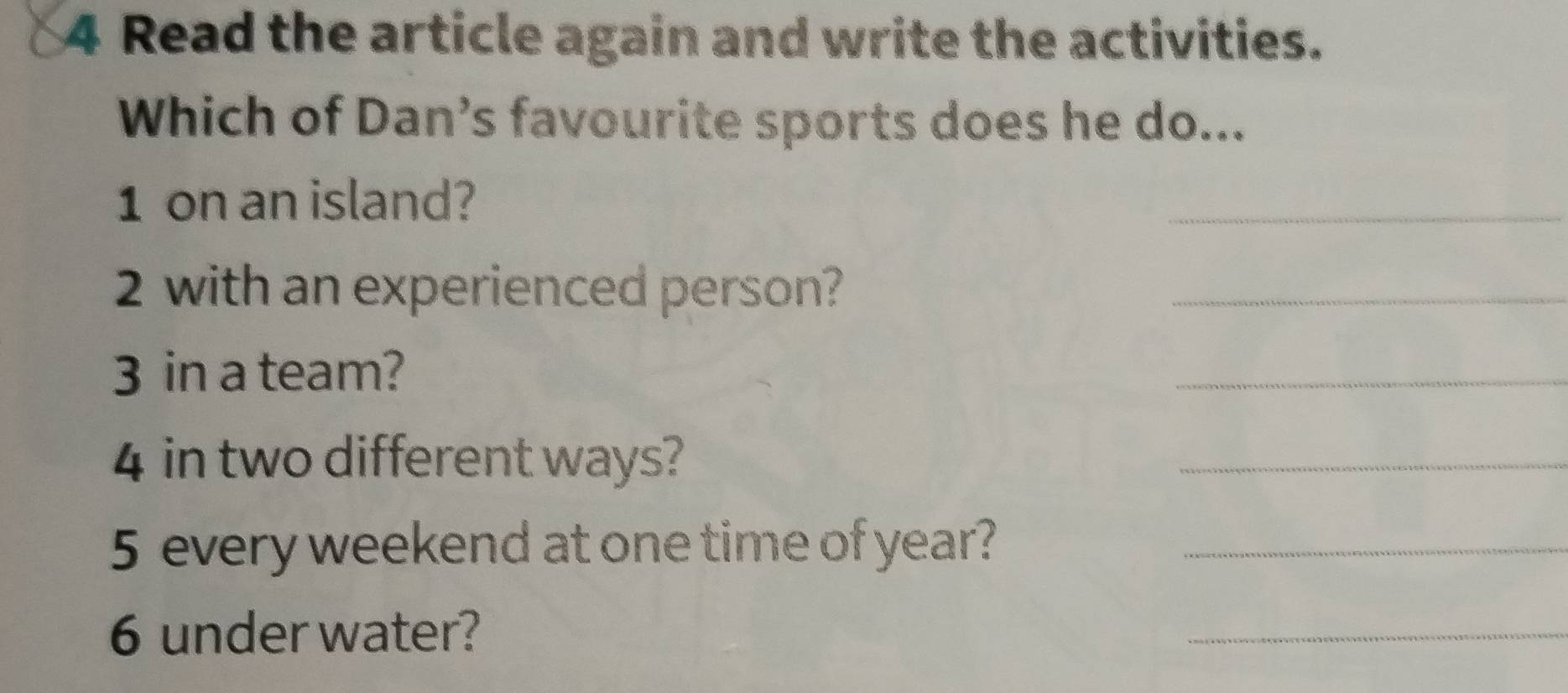 Read the article again and write the activities. 
Which of Dan’s favourite sports does he do... 
1 on an island? 
_ 
2 with an experienced person? 
_ 
3 in a team? 
_ 
4 in two different ways? 
_ 
5 every weekend at one time of year?_ 
6 under water? 
_