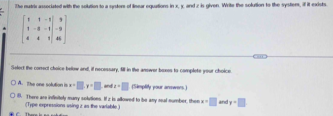 The matrix associated with the solution to a system of linear equations in x, y, and z is given. Write the solution to the system, if it exists.
beginbmatrix 1&1&-1 1&-8&-1 4&4&1endbmatrix beginarrayr 9 -9 46endarray endbmatrix
Select the correct choice below and, if necessary, fill in the answer boxes to complete your choice.
A. The one solution is x=□ , y=□ , and z=□. (Simplify your answers.)
B. There are infinitely many solutions. If z is allowed to be any real number, then x=□ and y=□. 
(Type expressions using z as the variable.)
C There i