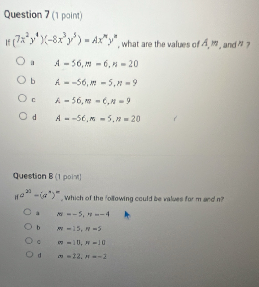 If (7x^2y^4)(-8x^3y^5)=Ax^my^n , what are the values of 4 m , and " ?
a A=56, m=6, n=20
b A=-56, m=5, n=9
C A=56, m=6, n=9
d A=-56, m=5, n=20
Question 8 (1 point)
If a^(20)=(a^n)^m , Which of the following could be values for m and n?
a m=-5, n=-4
b m=15, n=5
c m=10, n=10
d m=22, n=-2