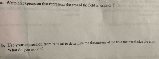 Write an expression that represents the area of the field in terms of £. 
b. Use your expression from part (a) to determine the dimensions of the field that maximize the area. 
What do you notice?