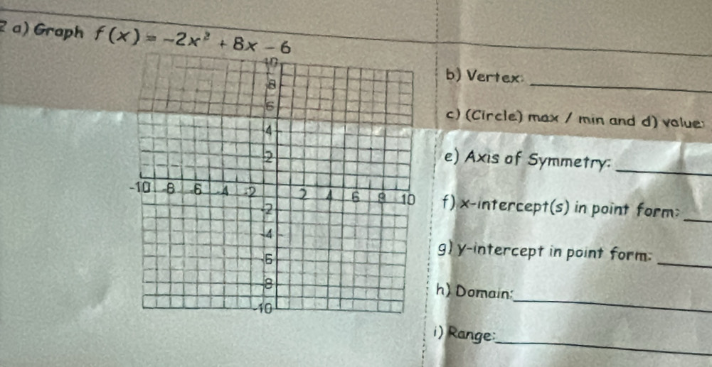 Graph f(x)=-2x^2+8x-6
b) Vertex 
_ 
c) (Circle) max / min and d) volue: 
e) Axis of Symmetry:_ 
f) x-intercept(s) in point form;_ 
g) y-intercept in point form:_ 
_ 
h) Domain: 
_ 
i) Range: