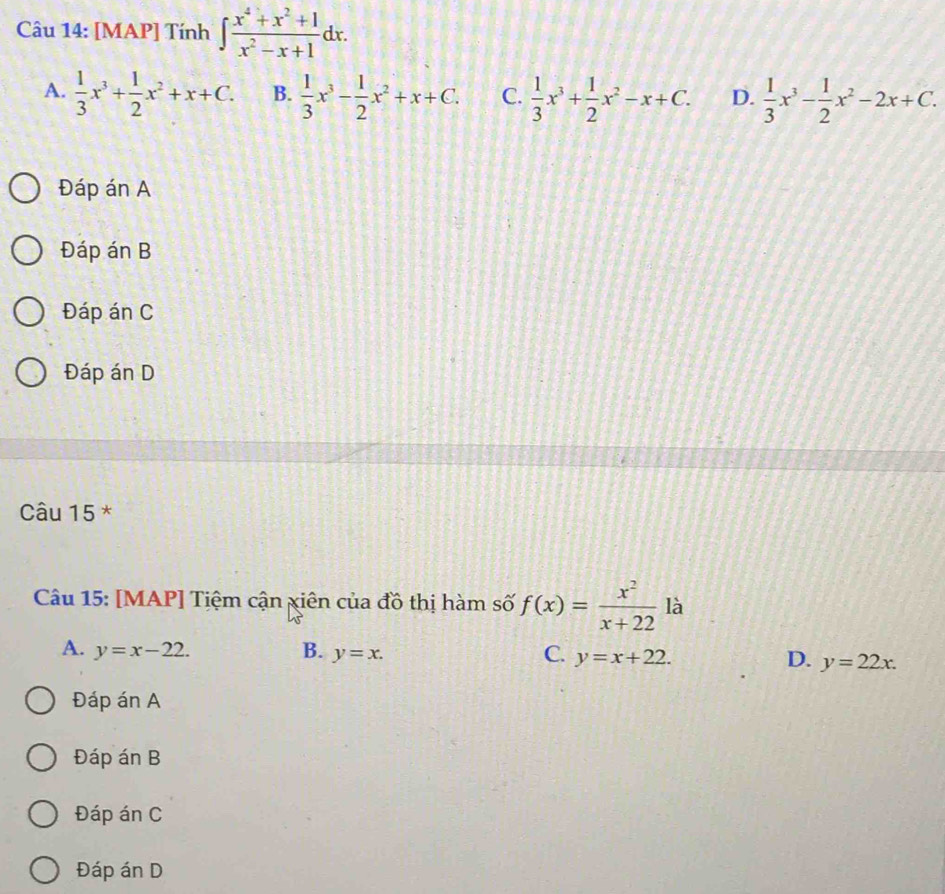 [MAP] Tính ∈t  (x^4+x^2+1)/x^2-x+1 dx.
A.  1/3 x^3+ 1/2 x^2+x+C. B.  1/3 x^3- 1/2 x^2+x+C. C.  1/3 x^3+ 1/2 x^2-x+C. D.  1/3 x^3- 1/2 x^2-2x+C.
Đáp án A
Đáp án B
Đáp án C
Đáp án D
Câu 15 *
Câu 15: [MAP] Tiệm cận xiên của đồ thị hàm số f(x)= x^2/x+22  là
A. y=x-22. B. y=x. C. y=x+22. D. y=22x. 
Đáp án A
Đáp án B
Đáp án C
Đáp án D