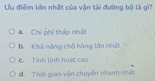 Ưu điểm lớn nhất của vận tải đường bộ là gì?
a. Chi phí thấp nhất
b. Khả năng chở hàng lớn nhất''
c. Tính linh hoạt cao
d. Thời gian vận chuyền nhanh nhất