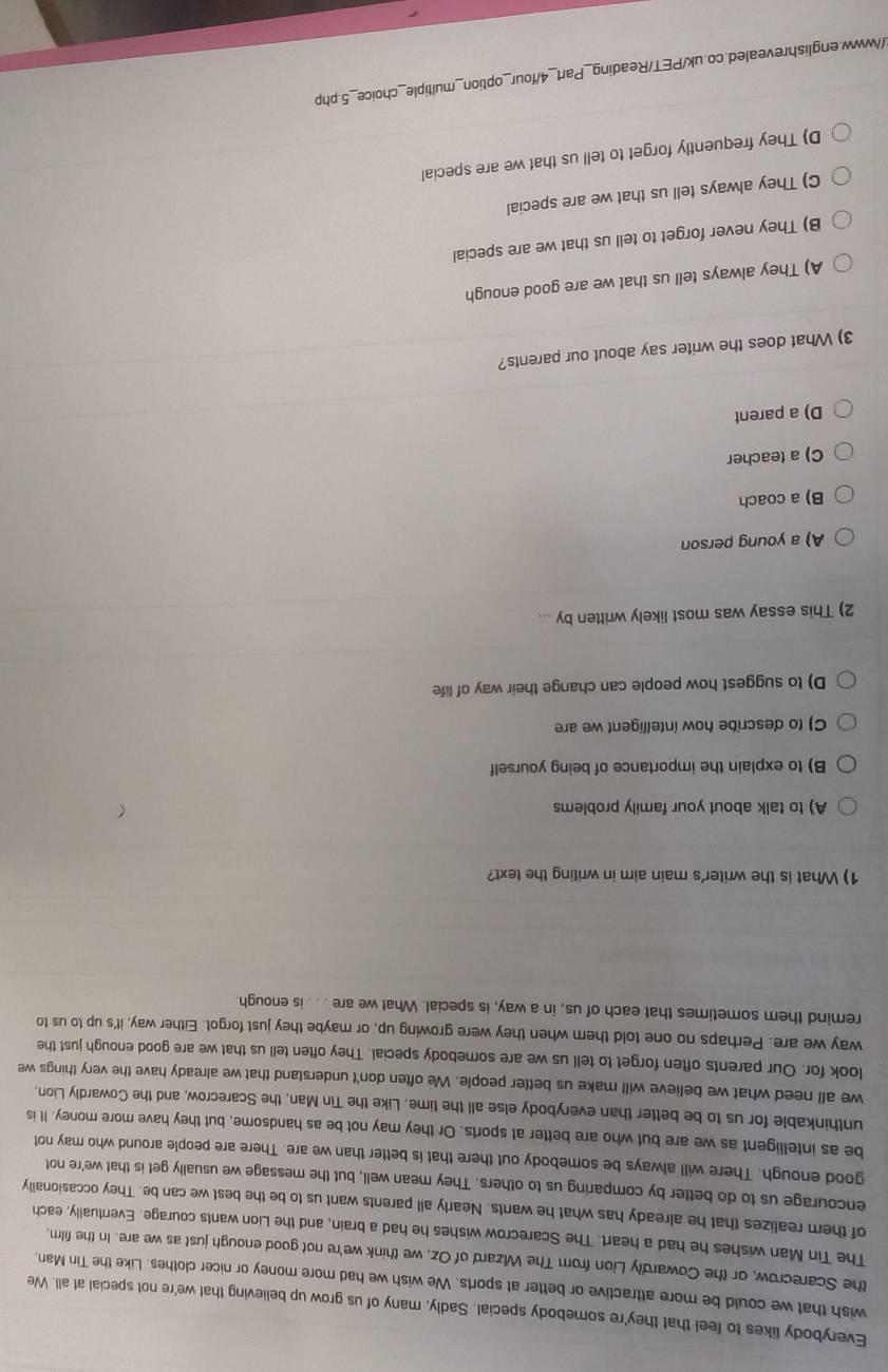 Everybody likes to feel that they're somebody special. Sadly, many of us grow up believing that we're not special at all. We
wish that we could be more attractive or better at sports. We wish we had more money or nicer clothes. Like the Tin Man,
the Scarecrow, or the Cowardly Lion from The Wizard of Oz, we think we're not good enough just as we are. In the film,
The Tin Man wishes he had a heart. The Scarecrow wishes he had a brain, and the Lion wants courage. Eventually, each
of them realizes that he already has what he wants. Nearly all parents want us to be the best we can be. They occasionally
encourage us to do better by comparing us to others. They mean well, but the message we usually get is that we're not
good enough. There will always be somebody out there that is better than we are. There are people around who may not
be as intelligent as we are but who are better at sports. Or they may not be as handsome, but they have more money. It is
unthinkable for us to be better than everybody else all the time. Like the Tin Man, the Scarecrow, and the Cowardly Lion,
we all need what we believe will make us better people. We often don't understand that we already have the very things we
look for. Our parents often forget to tell us we are somebody special. They often tell us that we are good enough just the
way we are. Perhaps no one told them when they were growing up, or maybe they just forgot. Either way, it's up to us to
remind them sometimes that each of us, in a way, is special. What we are .. . is enough.
1) What is the writer's main aim in writing the text?
A) to talk about your family problems
B) to explain the importance of being yourself
C) to describe how intelligent we are
D) to suggest how people can change their way of life
2) This essay was most likely written by ...
A) a young person
B) a coach
C) a teacher
D) a parent
3) What does the writer say about our parents?
A) They always tell us that we are good enough
B) They never forget to tell us that we are special
C) They always tell us that we are special
D) They frequently forget to tell us that we are special
//www.englishrevealed.co.uk/PET/Reading_Part_4/four_option_multiple_choice_5.php