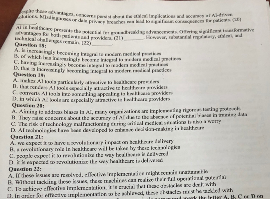 espite these advantages, concerns persist about the ethical implications and accuracy of AI-driven
_
solutions. Misdiagnoses or data privacy breaches can lead to significant consequences for patients. (20)
.
AI in healthcare presents the potential for groundbreaking advancements. Offering significant transformative
advantages for both patients and providers, (21) . However, substantial regulatory, ethical, and
technical challenges remain. (22)_ ._
Question 18:
A. is increasingly becoming integral to modern medical practices
B. of which has increasingly become integral to modern medical practices
C. having increasingly become integral to modern medical practices
D. that is increasingly becoming integral to modern medical practices
Question 19:
A. makes AI tools particularly attractive to healthcare providers
B. that renders AI tools especially attractive to healthcare providers
C. converts AI tools into something appealing to healthcare providers
D. in which AI tools are especially attractive to healthcare providers
Question 20:
A. Aiming to address biases in AI, many organizations are implementing rigorous testing protocols
B. They raise concerns about the accuracy of AI due to the absence of potential biases in training data
C. The risk of technology malfunctioning during critical medical situations is also a worry
D. AI technologies have been developed to enhance decision-making in healthcare
Question 21:
A. we expect it to have a revolutionary impact on healthcare delivery
B. a revolutionary role in healthcare will be taken by these technologies
C. people expect it to revolutionize the way healthcare is delivered
D. it is expected to revolutionize the way healthcare is delivered
Question 22:
A. If these issues are resolved, effective implementation might remain unattainable
B. Without tackling these issues, these machines can realize their full operational potential
C. To achieve effective implementation, it is crucial that these obstacles are dealt with
D. In order for effective implementation to be achieved, these obstacles must be tackled with
and mark the letter A. B. C or D on