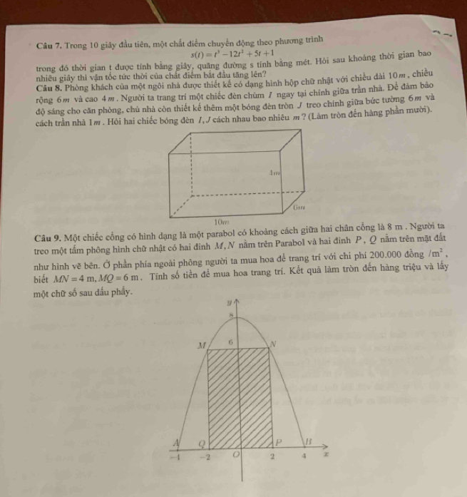 Câu 7, Trong 10 giây đầu tiên, một chất điểm chuyển động theo phương trình
s(t)=t^3-12t^2+5t+1
trong đó thời gian t được tỉnh bằng giây, quâng đường s tính bằng mét. Hỏi sau khoảng thời gian bao 
nhiều giây thì vận tốc tức thời của chất điểm bắt đầu tăng lên? 
Câu 8. Phòng khách của một ngôi nhà được thiết kế có dạng hình hộp chữ nhật với chiều dài 10m , chiều 
rộng 6m và cao 4m. Người ta trang trí một chiếc đèn chùm 7 ngay tại chính giữa trần nhà. Để đám bảo 
độ sáng cho căn phòng, chủ nhà còn thiết kế thêm một bóng đèn tròn J treo chính giữa bức tường 6m và 
cách trần nhà 1m. Hỏi hai chiếc bóng đèn /,J cách nhau bao nhiêu m? (Làm tròn đến hàng phần mười). 
Câu 9. Một chiếc cổng có hình dạng là một parabol có khoảng cách giữa hai chân cổng là 8 m. Người ta 
treo một tấm phông hình chữ nhật có hai đinh M, N nằm trên Parabol và hai đinh P , Q nằm trên mặt đất 
như hình vẽ bên. Ở phần phía ngoài phông người ta mua hoa để trang trí với chi phí 200.000 đồng /m^2, 
biết MN=4m, MQ=6m. Tính số tiền để mua hoa trang trí. Kết quả làm tròn đến hàng triệu và lấy 
một chữ số sau dấu phầy.
