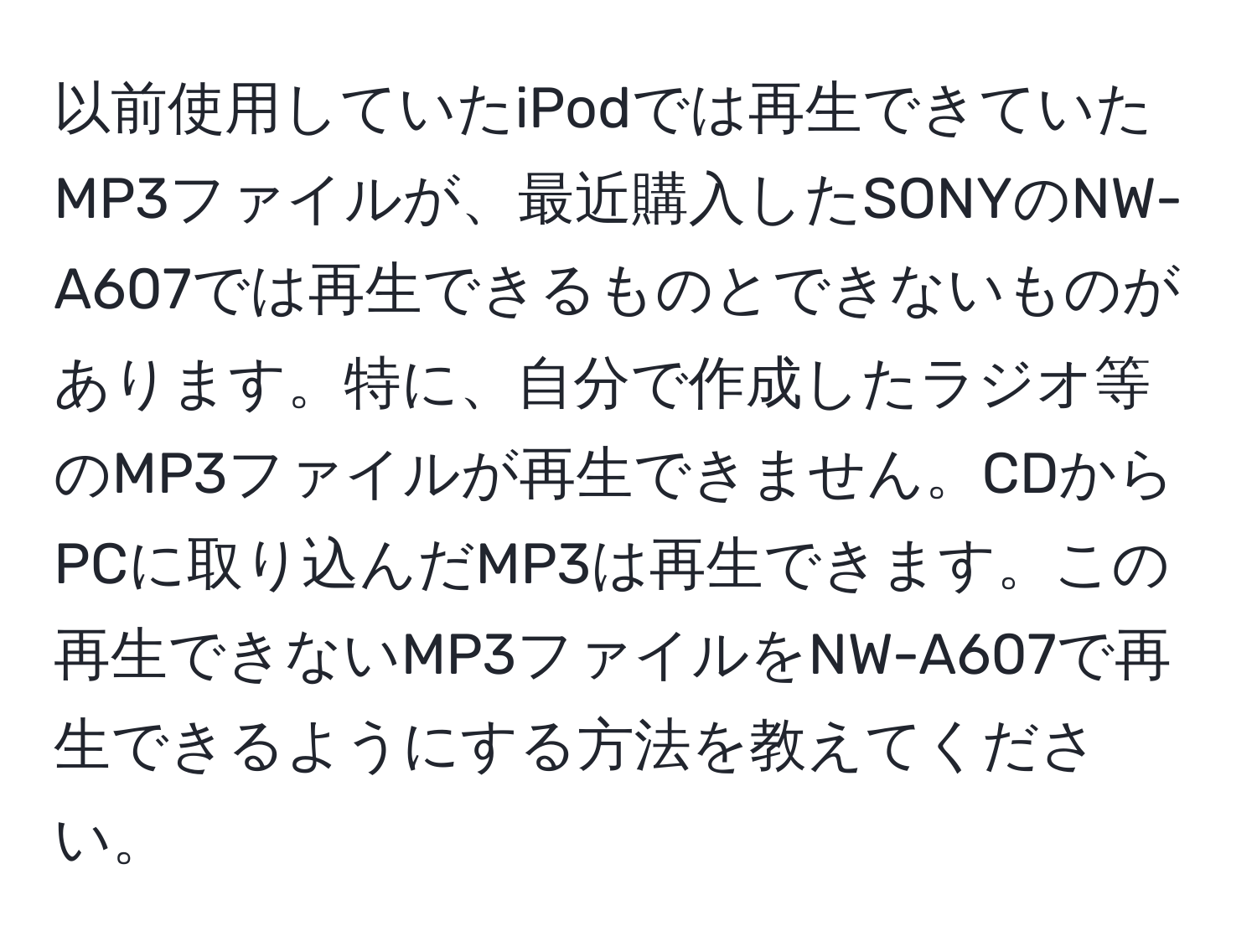 以前使用していたiPodでは再生できていたMP3ファイルが、最近購入したSONYのNW-A607では再生できるものとできないものがあります。特に、自分で作成したラジオ等のMP3ファイルが再生できません。CDからPCに取り込んだMP3は再生できます。この再生できないMP3ファイルをNW-A607で再生できるようにする方法を教えてください。