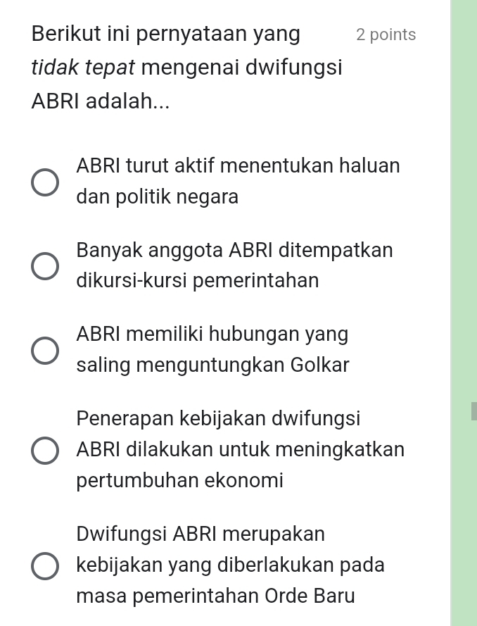 Berikut ini pernyataan yang 2 points
tidak tepat mengenai dwifungsi
ABRI adalah...
ABRI turut aktif menentukan haluan
dan politik negara
Banyak anggota ABRI ditempatkan
dikursi-kursi pemerintahan
ABRI memiliki hubungan yang
saling menguntungkan Golkar
Penerapan kebijakan dwifungsi
ABRI dilakukan untuk meningkatkan
pertumbuhan ekonomi
Dwifungsi ABRI merupakan
kebijakan yang diberlakukan pada
masa pemerintahan Orde Baru