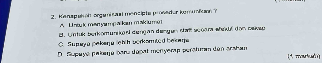 Kenapakah organisasi mencipta prosedur komunikasi ?
A. Untuk menyampaikan maklumat
B. Untuk berkomunikasi dengan dengan staff secara efektif dan cekap
C. Supaya pekerja lebih berkomited bekerja
D. Supaya pekerja baru dapat menyerap peraturan dan arahan
(1 markah)