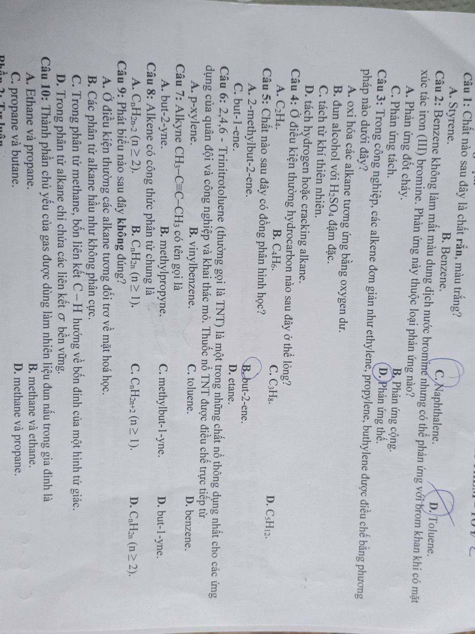 Chất nào sau đây là chất rắn, màu trắng?
A. Styrene. B. Benzene. D. Toluene.
C. Naphthalene.
Câu 2: Benzene không làm mất màu dung dịch nước bromine nhưng có thể phản ứng với brom khan khi có mặt
xúc tác iron (III) bromine. Phản ứng này thuộc loại phản ứng nào?
A. Phản ứng đốt cháy. B. Phản ứng cộng.
C. Phản ứng tách. D. Phản ứng thế.
Câu 3: Trong công nghiệp, các alkene đơn giản như ethylene, propylene, buthylene được điều chế bằng phương
pháp nào dưới đây?
A. oxi hóa các alkane tương ứng bằng oxygen dư.
B. đun alcohol với H_2SO_4 đậm đặc.
C. tách từ khí thiên nhiên.
D. tách hydrogen hoặc cracking alkane.
Câu 4: Ở điều kiện thường hydrocarbon nào sau đây ở thể lỏng?
B. C_4H_6.
A. C_2H_4. C. C₃H₈. D. C_5H_12.
Câu 5: Chất nào sau đây có đồng phân hình học?
A. 2-methylbut-2-ene. B. but-2-ene.
C. but-1-ene. D. etane.
Câu 6: 2,4 -,6 - Trinitrotoluene (thường gọi là TNT) là một trong những chất nổ thông dụng nhất cho các ứng
dụng của quân đội và công nghiệp và khai thác mỏ. Thuốc nổ TNT được điều chế trực tiếp từ
A. p- X' ylene. B. vinylbenzene. C. toluene. D. benzene.
Câu 7: Alkyne CH_3-Cequiv C-CH_3 có tên gọi là
A. but-2-yne. B. methylpropyne. C. methylbut-1-yne. D. but-1-yne.
Câu 8: Alkene có công thức phân tử chung là
A. C_nH_2n-2(n≥ 2). B. C_nH_2n(n≥ 1). C. C_nH_2n+2(n≥ 1). D. C_nH_2n(n≥ 2).
Câu 9: Phát biểu nào sau đây không đúng?
A. Ở điều kiện thường các alkane tương đối trơ về mặt hoá học.
B. Các phân tử alkane hầu như không phân cực.
C. Trong phân tử methane, bốn liên kết C−H hướng về bốn đinh của một hình tứ giác.
D. Trong phân tử alkane chi chứa các liên kết σ bền vững.
Câu 10: Thành phần chủ yếu của gas được dùng làm nhiên liệu đun nấu trong gia đình là
A. Ethane và propane. B. methane và ethane.
C. propane và butane. D. methane và propane.