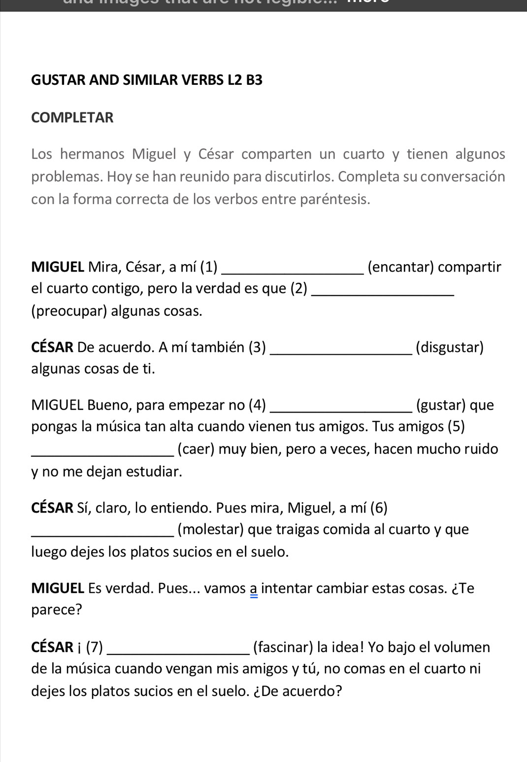 GUSTAR AND SIMILAR VERBS L2 B3 
COMPLETAR 
Los hermanos Miguel y César comparten un cuarto y tienen algunos 
problemas. Hoy se han reunido para discutirlos. Completa su conversación 
con la forma correcta de los verbos entre paréntesis. 
MIGUEL Mira, César, a mí (1) _(encantar) compartir 
el cuarto contigo, pero la verdad es que (2)_ 
(preocupar) algunas cosas. 
CÉSAR De acuerdo. A mí también (3)_ (disgustar) 
algunas cosas de ti. 
MIGUEL Bueno, para empezar no (4) _(gustar) que 
pongas la música tan alta cuando vienen tus amigos. Tus amigos (5) 
_(caer) muy bien, pero a veces, hacen mucho ruido 
y no me dejan estudiar. 
CÉSAR Sí, claro, lo entiendo. Pues mira, Miguel, a mí (6) 
_(molestar) que traigas comida al cuarto y que 
luego dejes los platos sucios en el suelo. 
MIGUEL Es verdad. Pues... vamos a intentar cambiar estas cosas. ¿Te 
parece? 
CÉSAR i (7) _(fascinar) la idea! Yo bajo el volumen 
de la música cuando vengan mis amigos y tú, no comas en el cuarto ni 
dejes los platos sucios en el suelo. ¿De acuerdo?