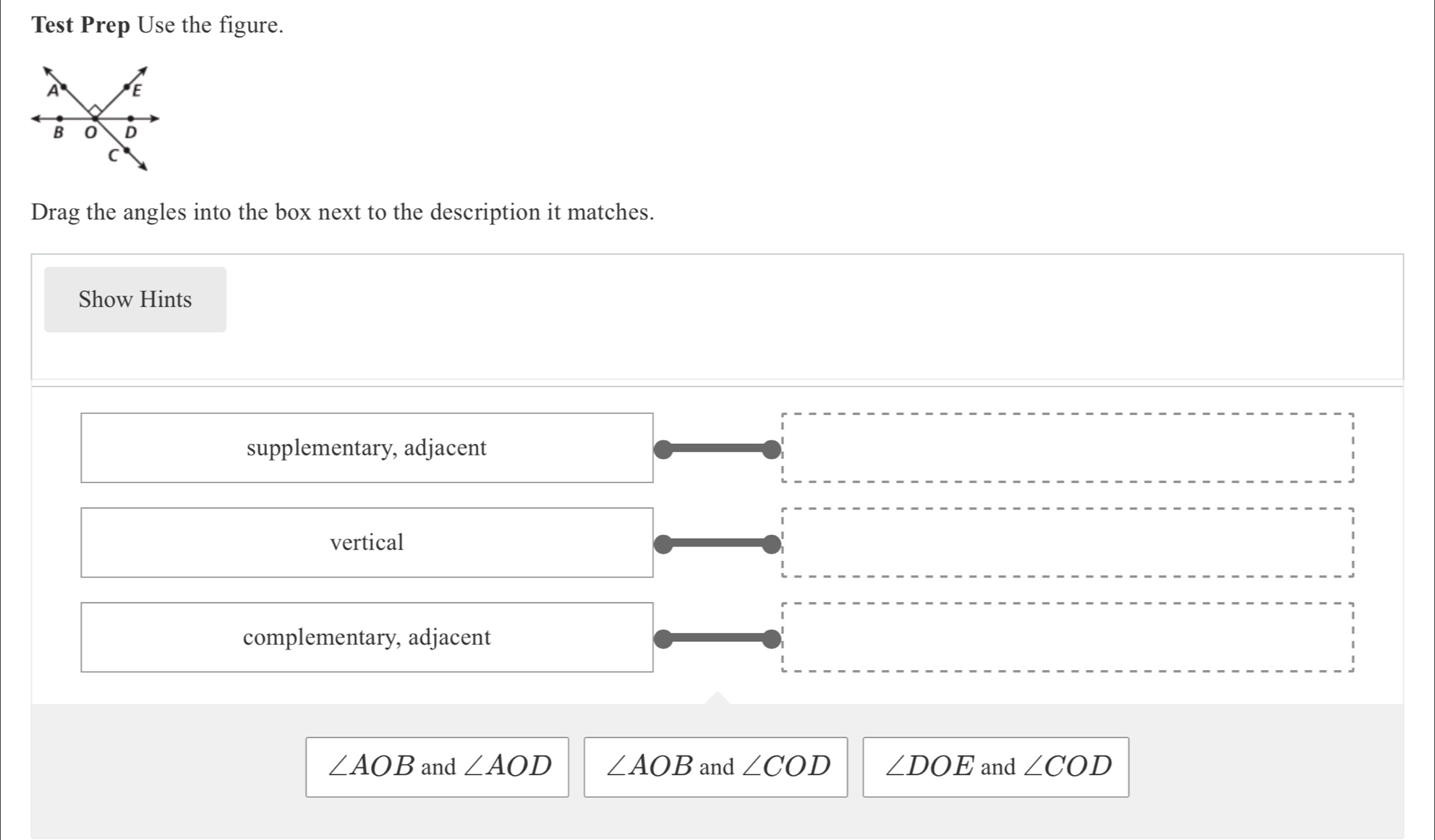 Test Prep Use the figure.
Drag the angles into the box next to the description it matches.
Show Hints
supplementary, adjacent
vertical
complementary, adjacent
∠ AOB and ∠ AOD ∠ AOB and ∠ COD ∠ DOE and ∠ COD