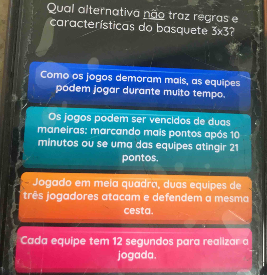 Qual alternativa não traz regras e
características do basquete 3* 3 ?
Como os jogos demoram mais, as equipes
podem jogar durante muito tempo.
Os jogos podem ser vencidos de duas
maneiras: marcando mais pontos após 10
minutos ou se uma das equipes atingir 21
pontos.
Jogado em meia quadra, duas equipes de
três jogadores atacam e defendem a mesma
cesta.
Cada equipe tem 12 segundos para realizar a
jogada.