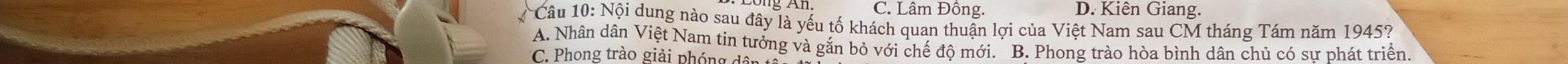 C. Lâm Đông. D. Kiên Giang.
Câu 10: Nội dung nào sau đây là yếu tố khách quan thuận lợi của Việt Nam sau CM tháng Tám năm 1945?
A. Nhân dân Việt Nam tin tưởng và gắn bỏ với chế độ mới. B. Phong trào hòa bình dân chủ có sư phát triển
C. Phong trào giải phóng đãi