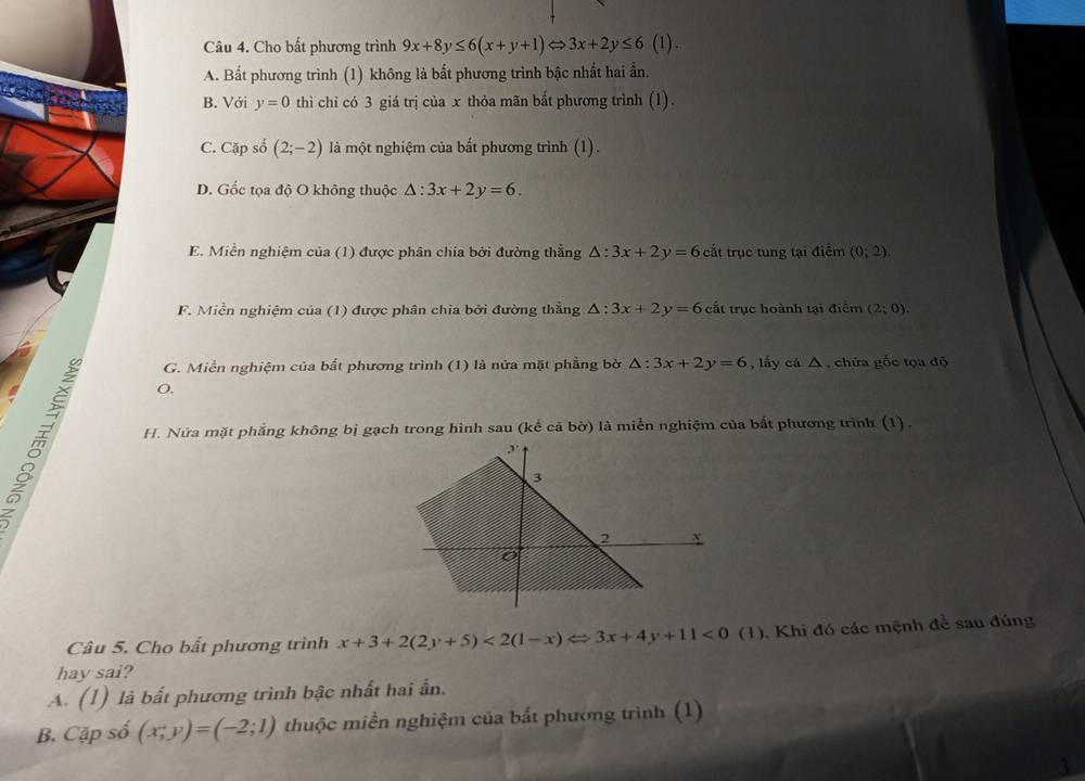 Cho bất phương trình 9x+8y≤ 6(x+y+1)Leftrightarrow 3x+2y≤ 6(1)
A. Bất phương trình (1) không là bất phương trình bậc nhất hai ẩn.
B. Với y=0 thì chỉ có 3 giá trị của x thỏa mãn bất phương trình (1).
C. Cặp số (2;-2) là một nghiệm của bắt phương trình (1).
D. Gốc tọa độ O không thuộc △ :3x+2y=6.
E. Miền nghiệm của (1) được phân chia bởi đường thẳng △ :3x+2y=6 cắt trục tung tại điểm (0;2).
F. Miền nghiệm của (1) được phân chia bởi đường thẳng △ :3x+2y=6 cất trục hoành tại điểm (2;0).
G. Miền nghiệm của bắt phương trình (1) là nửa mặt phẳng bờ △ :3x+2y=6 , lấy cá △ , chứa gốc tọa độ
O.
m
H. Nửa mặt phẳng không bị gạch trong hình sau (kể cả bờ) là miền nghiệm của bất phương trình (1).
Câu 5. Cho bất phương trình x+3+2(2y+5)<2(1-x)Leftrightarrow 3x+4y+11<0</tex> (1). Khi đó các mệnh đề sau đúng
hay sai?
A. (1) là bất phương trình bậc nhất hai ẫn.
B. Cặp số (x;y)=(-2;1) thuộc miền nghiệm của bắt phương trình (1)